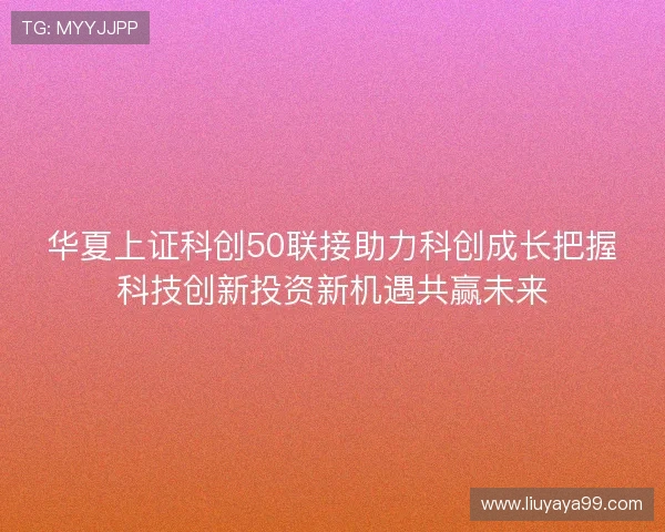 华夏上证科创50联接助力科创成长把握科技创新投资新机遇共赢未来
